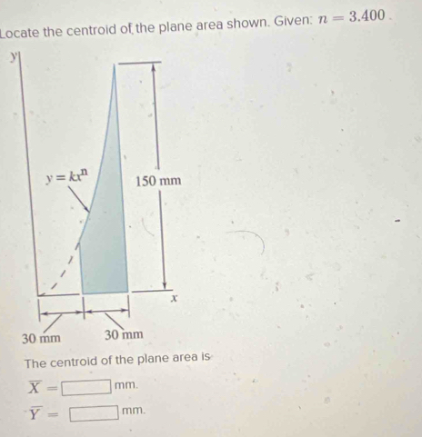 Locate the centroid of the plane area shown. Given: n=3.400.
y
y=kx^n 150 mm
x
30 mm 30 mm
The centroid of the plane area is
overline X=□ mm.
overline Y=□ mm.