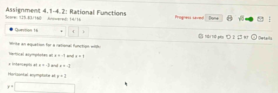 Assignment 4.1-4.2: Rational Functions Done sqrt(0)□ : 
Score: 125.83/160 Answered: 14/16 
Progress saved 
Question 16 x=-1 and x=1
x intercepts at x=-3 and x=-2
Horizontal asymptote at y=2
y=□