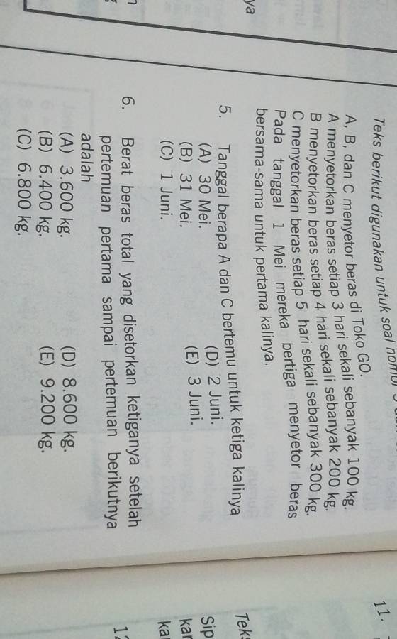 Teks berikut digunakan untuk soal nomor
11.
A, B, dan C menyetor beras di Toko GO.
A menyetorkan beras setiap 3 hari sekali sebanyak 100 kg.
B menyetorkan beras setiap 4 hari sekali sebanyak 200 kg.
C menyetorkan beras setiap 5 hari sekali sebanyak 300 kg
Pada tanggal 1 Mei mereka bertiga menyetor beras
bersama-sama untuk pertama kalinya.
ya
5. Tanggal berapa A dan C bertemu untuk ketiga kalinya Tek
(D) 2 Juni.
(A) 30 Mei. Sip
(E) 3 Juni.
(B) 31 Mei. kar
(C) 1 Juni. ka
6. Berat beras total yang disetorkan ketiganya setelah
pertemuan pertama sampai pertemuan berikutnya
1
adalah
(A) 3.600 kg. (D) 8.600 kg.
(B) 6.400 kg. (E) 9.200 kg.
(C) 6.800 kg.