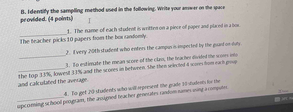 Identify the sampling method used in the following. Write your answer on the space 
provided. (4 points) 
_ 
1. The name of each student is written on a piece of paper and placed in a box. 
The teacher picks 10 papers from the box randomly. 
2. Every 20th student who enters the campus is inspected by the guard on duty. 
_3. To estimate the mean score of the class, the teacher divided the scores into 
_the top 33%, lowest 33% and the scores in between. She then selected 4 scores from each group 
and calculated the average. 
4. To get 20 students who will represent the grade 10 students for the 
DFocks 
_upcoming school program, the assigned teacher generates random names using a computer.
24°C Ha