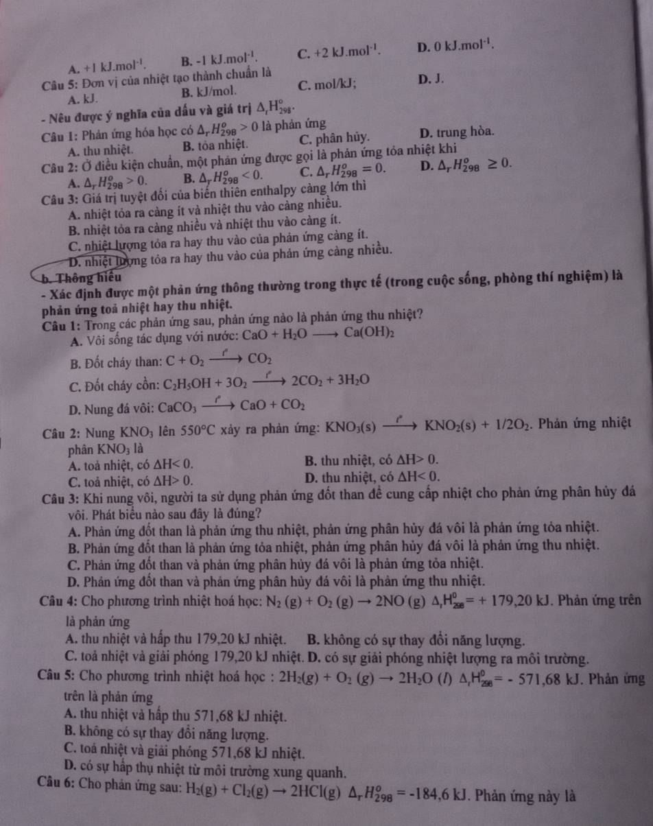 .+1kJ.mol^(-1). B. -1kJ.mol^(-1). C. +2kJ.mol^(-1). D. 0kJ.mol^(-1).
Câu 5: Đơn vị của nhiệt tạo thành chuẩn là
A. kJ. B. kJ/mol. C. mol/kJ; D. J.
- Nêu được ý nghĩa của dấu và giá trị △ _rH_(298)^o.
Câu 1: Phản ứng hóa học có △ _rH_(298)^o>0 là phản ứng
A. thu nhiệt. B. tỏa nhiệt. C. phân hủy. D. trung hòa.
Câu 2:O điều kiện chuẩn, một phản ứng được gọi là phản ứng tỏa nhiệt khi
A. △ _rH_(298)^o>0. B. △ _TH_(298)^o<0. C. △ _rH_(298)^o=0. D. △ _rH_(298)^o≥ 0.
Câu 3: Giá trị tuyệt đối của biến thiên enthalpy cảng lớn thì
A. nhiệt tỏa ra càng ít và nhiệt thu vào càng nhiều.
B. nhiệt tỏa ra càng nhiều và nhiệt thu vào càng ít.
C. nhiệt lượng tỏa ra hay thu vào của phản ứng cảng ít.
D. nhiệt lượng tỏa ra hay thu vào của phản ứng cảng nhiều.
b. Thông hiếu
- Xác định được một phản ứng thông thường trong thực tế (trong cuộc sống, phòng thí nghiệm) là
phản ứng toả nhiệt hay thu nhiệt.
Câu 1: Trong các phản ứng sau, phản ứng nào là phản ứng thu nhiệt?
A. Vôi sống tác dụng với nước: CaO+H_2Oto Ca(OH)_2
B. Đốt cháy than: C+O_2xrightarrow rCO_2
C. Đốt cháy cồn: C_2H_5OH+3O_2xrightarrow f2CO_2+3H_2O
D. Nung đá vôi: CaCO_3xrightarrow PCaO+CO_2
Câu 2: Nung KNO_3 lên 550°C xảy ra phản ứng: KNO_3(s)xrightarrow I' to KKNO_2(s)+1/2O_2. Phản ứng nhiệt
phân KNO_3 là
A. toả nhiệt, có △ H<0. B. thu nhiệt, có △ H>0.
C. toả nhiệt, có △ H>0. D. thu nhiệt, có △ H<0.
Câu 3: Khi nung vôi, người ta sử dụng phản ứng đốt than đề cung cấp nhiệt cho phản ứng phân hủy đá
Pôi. Phát biểu nào sau đây là đúng?
A. Phản ứng đốt than là phản ứng thu nhiệt, phản ứng phân hủy đá vôi là phản ứng tỏa nhiệt.
B. Phản ứng đốt than là phản ứng tỏa nhiệt, phản ứng phân hủy đá vôi là phản ứng thu nhiệt.
C. Phản ứng đốt than và phản ứng phân hủy đá vôi là phản ứng tỏa nhiệt.
D. Phản ứng đốt than và phản ứng phân hủy đá vôi là phản ứng thu nhiệt.
Câu 4: Cho phương trình nhiệt hoá học: N_2(g)+O_2(g)to 2NO (g) △ _rH_(298)^0=+179,20kJ. Phản ứng trên
là phản ứng
A. thu nhiệt và hấp thu 179,20 kJ nhiệt. B. không có sự thay đổi năng lượng.
C. toả nhiệt và giải phóng 179,20 kJ nhiệt. D. có sự giải phóng nhiệt lượng ra môi trường.
Câu 5: Cho phương trình nhiệt hoá học : 2H_2(g)+O_2(g)to 2H_2O (1) △ _rH_(298)^0=-571,68kJ. Phản ứng
trên là phản ứng
A. thu nhiệt và hấp thu 571,68 kJ nhiệt.
B. không có sự thay đổi năng lượng.
C. toả nhiệt và giải phóng 571,68 kJ nhiệt.
D. có sự hấp thụ nhiệt từ môi trường xung quanh.
* Câu 6: Cho phản ứng sau: H_2(g)+Cl_2(g)to 2HCl(g)△ _rH_(298)^o=-184,6kJ. Phản ứng này là