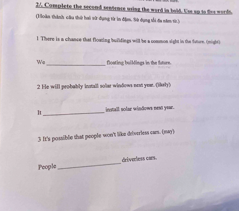 2/. Complete the second sentence using the word in bold. Use up to five words. 
(Hoàn thành câu thứ hai sử dụng từ in đậm. Sử dụng tối đa năm từ.) 
1 There is a chance that floating buildings will be a common sight in the future. (might) 
We_ floating buildings in the future. 
2 He will probably install solar windows next year. (likely) 
It_ install solar windows next year. 
3 It's possible that people won't like driverless cars. (may) 
People _driverless cars.