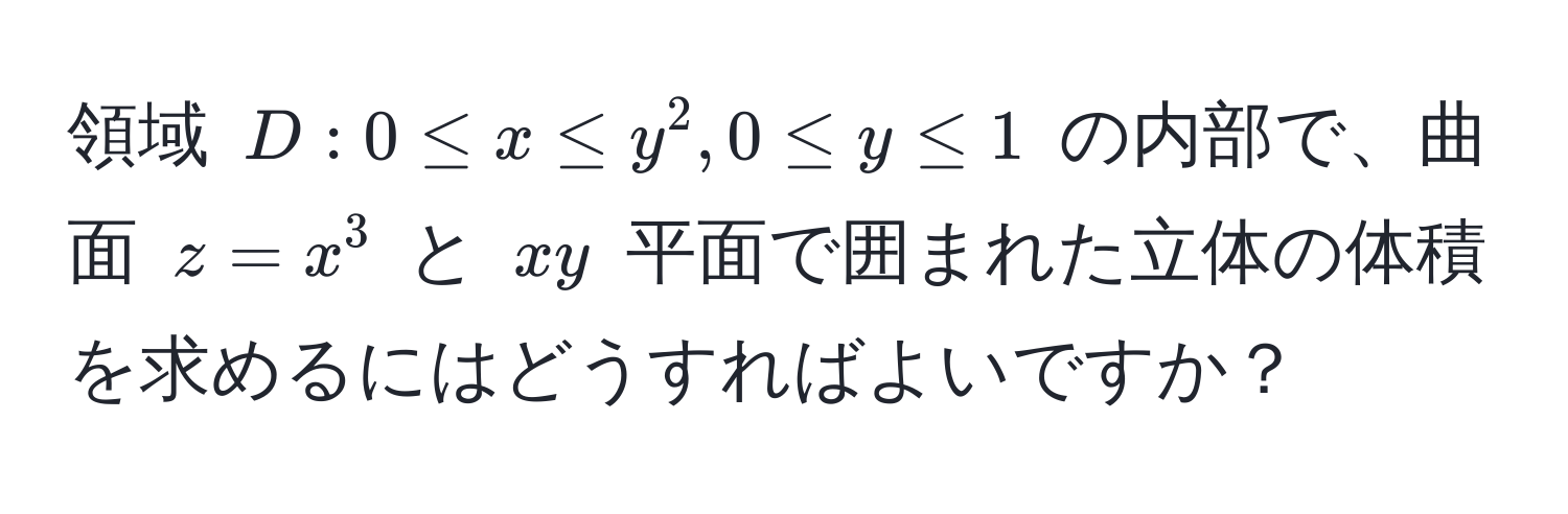 領域 $D: 0 ≤ x ≤ y^2, 0 ≤ y ≤ 1$ の内部で、曲面 $z = x^3$ と $xy$ 平面で囲まれた立体の体積を求めるにはどうすればよいですか？