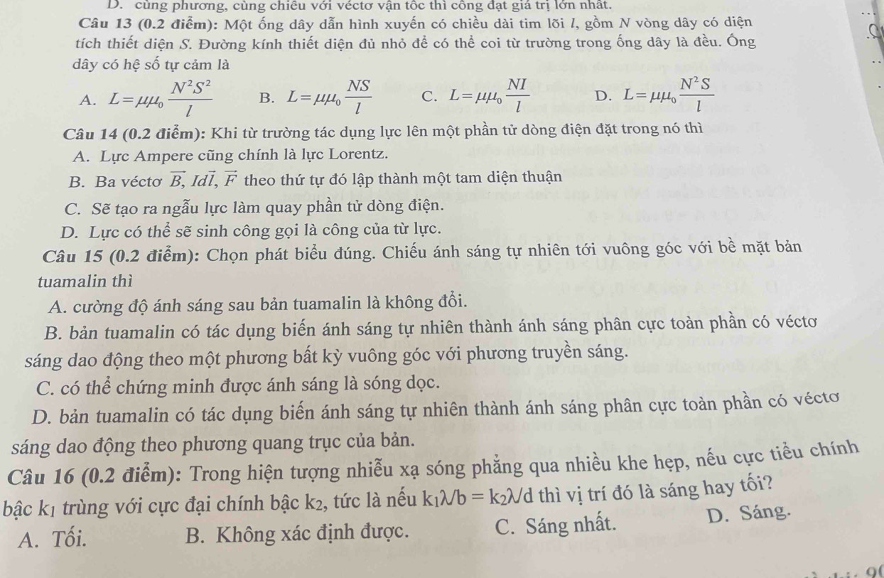 D. cùng phương, cùng chiếu với véctơ vận tốc thì cồng đạt giá trị lớn nhất.
Câu 13 (0.2 điểm): Một ống dây dẫn hình xuyến có chiều dài tim lõi l, gồm N vòng dây có diện
tích thiết diện S. Đường kính thiết diện đủ nhỏ để có thể coi từ trường trong ống dây là đều. Ông
dây có hệ số tự cảm là
A. L=mu mu _0 N^2S^2/l  B. L=mu mu _0 NS/l  C. L=mu mu _0 NI/l  D. L=mu mu _0 N^2S/l 
Câu 14 (0.2 điểm): Khi từ trường tác dụng lực lên một phần tử dòng điện đặt trong nó thì
A. Lực Ampere cũng chính là lực Lorentz.
B. Ba véctơ vector B,Idvector l,vector F theo thứ tự đó lập thành một tam diện thuận
C. Sẽ tạo ra ngẫu lực làm quay phần tử dòng điện.
D. Lực có thể sẽ sinh công gọi là công của từ lực.
Câu 15 (0.2 điểm): Chọn phát biểu đúng. Chiếu ánh sáng tự nhiên tới vuông góc với bề mặt bản
tuamalin thì
A. cường độ ánh sáng sau bản tuamalin là không đổi.
B. bản tuamalin có tác dụng biến ánh sáng tự nhiên thành ánh sáng phân cực toàn phần có véctơ
sáng dao động theo một phương bất kỳ vuông góc với phương truyền sáng.
C. có thể chứng minh được ánh sáng là sóng dọc.
D. bản tuamalin có tác dụng biến ánh sáng tự nhiên thành ánh sáng phân cực toàn phần có véctơ
sáng dao động theo phương quang trục của bản.
Câu 16 (0.2 điểm): Trong hiện tượng nhiễu xạ sóng phẳng qua nhiều khe hẹp, nếu cực tiểu chính
bậc k1 trùng với cực đại chính bậc k², tức là nếu k_1lambda /b=k_2lambda /d d thì vị trí đó là sáng hay tối?
A. Tối. B. Không xác định được. C. Sáng nhất. D. Sáng.