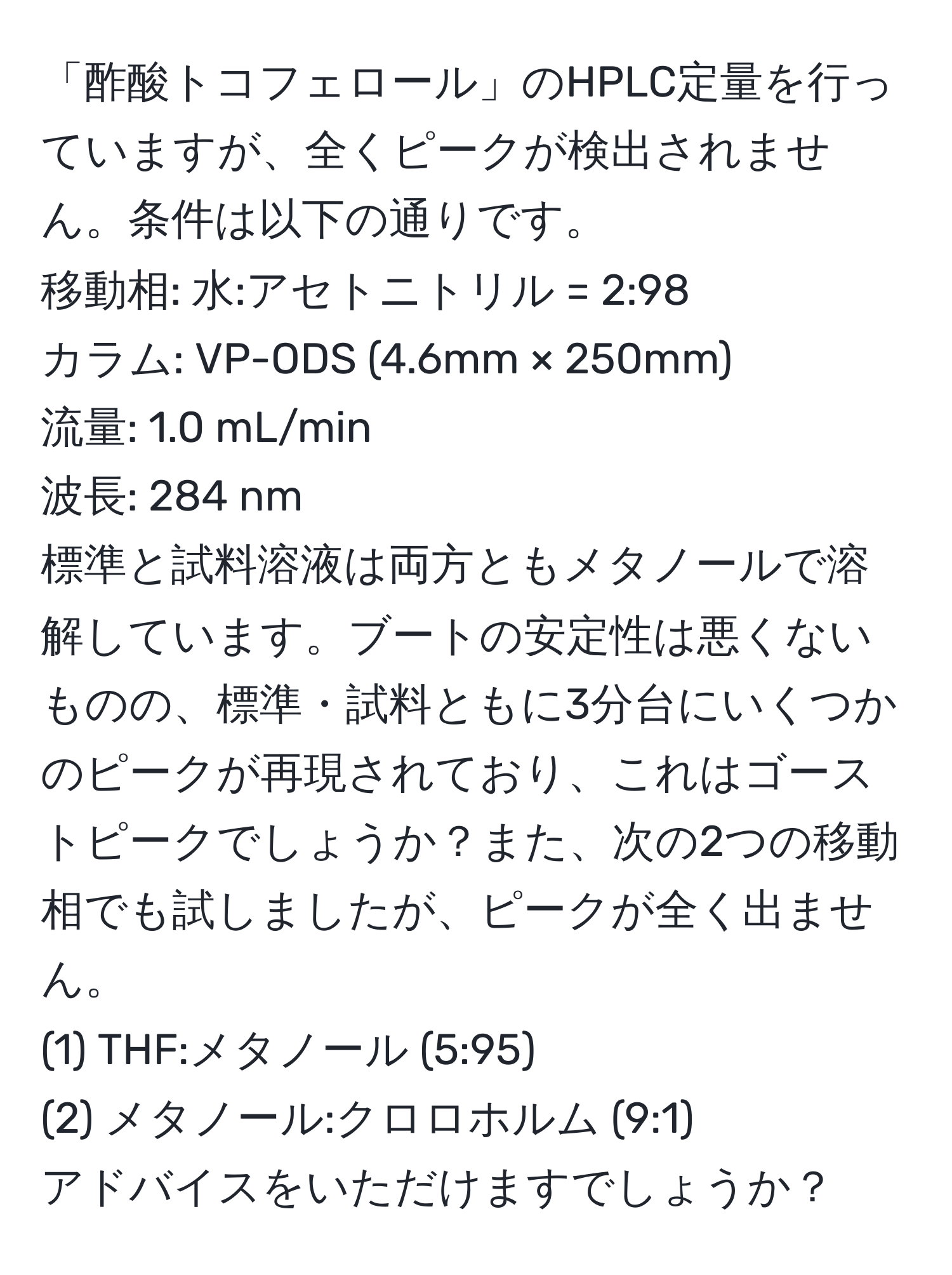 「酢酸トコフェロール」のHPLC定量を行っていますが、全くピークが検出されません。条件は以下の通りです。  
移動相: 水:アセトニトリル = 2:98  
カラム: VP-ODS (4.6mm × 250mm)  
流量: 1.0 mL/min  
波長: 284 nm  
標準と試料溶液は両方ともメタノールで溶解しています。ブートの安定性は悪くないものの、標準・試料ともに3分台にいくつかのピークが再現されており、これはゴーストピークでしょうか？また、次の2つの移動相でも試しましたが、ピークが全く出ません。  
(1) THF:メタノール (5:95)  
(2) メタノール:クロロホルム (9:1)  
アドバイスをいただけますでしょうか？