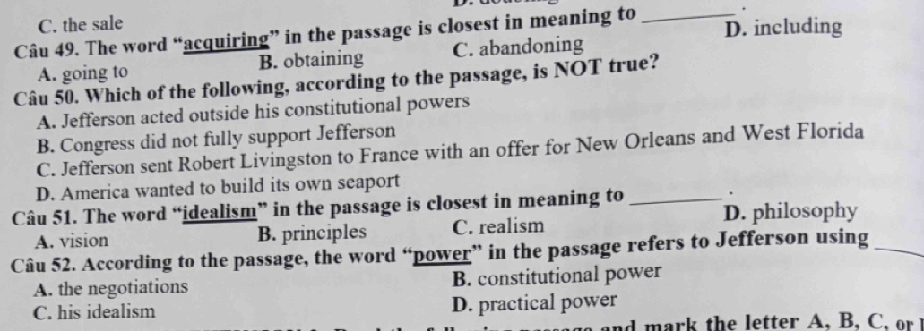 C. the sale
Câu 49. The word “acquiring” in the passage is closest in meaning to _D. including
A. going to B. obtaining C. abandoning
Câu 50. Which of the following, according to the passage, is NOT true?
A. Jefferson acted outside his constitutional powers
B. Congress did not fully support Jefferson
C. Jefferson sent Robert Livingston to France with an offer for New Orleans and West Florida
D. America wanted to build its own seaport
Câu 51. The word “idealism” in the passage is closest in meaning to _.
D. philosophy
A. vision B. principles C. realism
Câu 52. According to the passage, the word “power” in the passage refers to Jefferson using_
A. the negotiations B. constitutional power
C. his idealism D. practical power