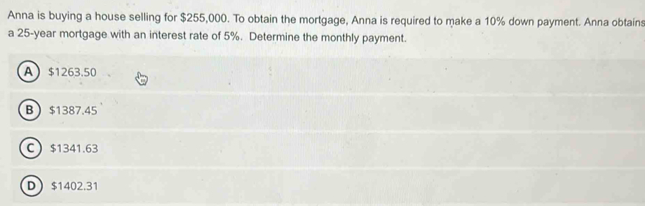 Anna is buying a house selling for $255,000. To obtain the mortgage, Anna is required to make a 10% down payment. Anna obtains
a 25-year mortgage with an interest rate of 5%. Determine the monthly payment.
A $1263.50
B $1387.45
C $1341.63
D $1402.31