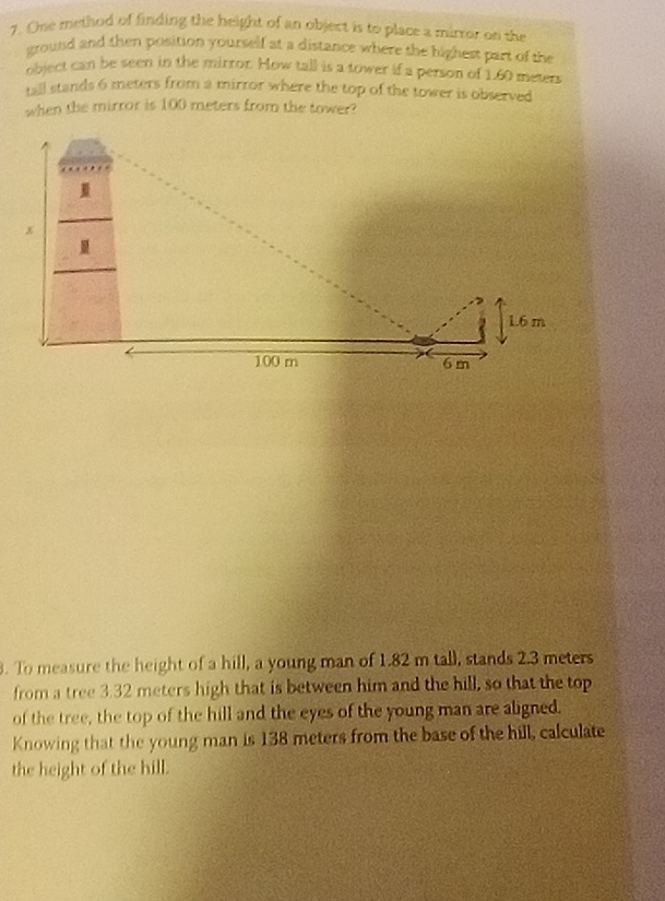 One method of finding the height of an object is to place a mirror on the 
ground and then position yourself at a distance where the highest part of the 
object can be seen in the mirror. How tall is a tower if a person of 1.60 meters
tall stands 6 meters from a mirror where the top of the tower is observed 
when the mirror is 100 meters from the tower? 
3. To measure the height of a hill, a young man of 1.82 m tall, stands 2.3 meters
from a tree 3.32 meters high that is between him and the hill, so that the top 
of the tree, the top of the hill and the eyes of the young man are aligned. 
Knowing that the young man is 138 meters from the base of the hill, calculate 
the height of the hill.