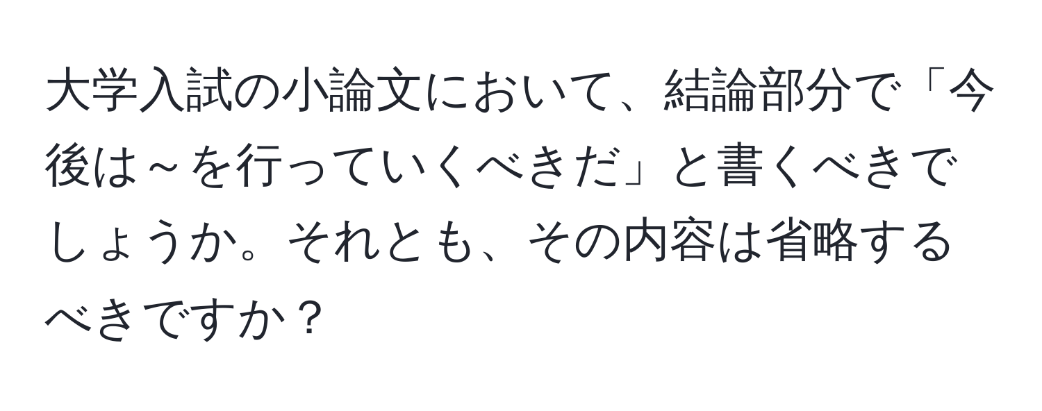 大学入試の小論文において、結論部分で「今後は～を行っていくべきだ」と書くべきでしょうか。それとも、その内容は省略するべきですか？