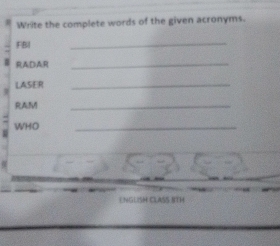 Write the complete words of the given acronyms. 
FBI 
_ 
RADAR_ 
LASER_ 
RAM 
_ 
WHO 
_ 
E NGLISH CLASS 8TH