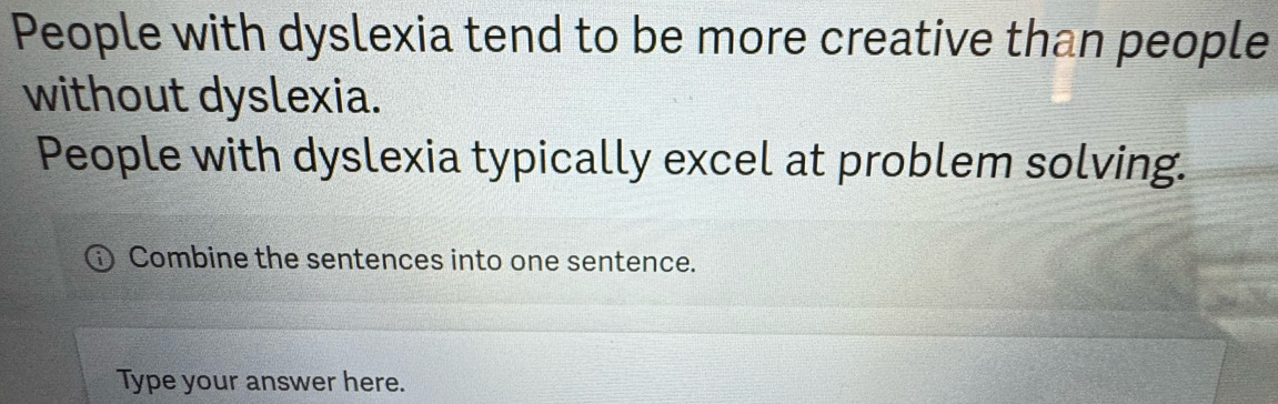 People with dyslexia tend to be more creative than people 
without dyslexia. 
People with dyslexia typically excel at problem solving. 
Combine the sentences into one sentence. 
Type your answer here.