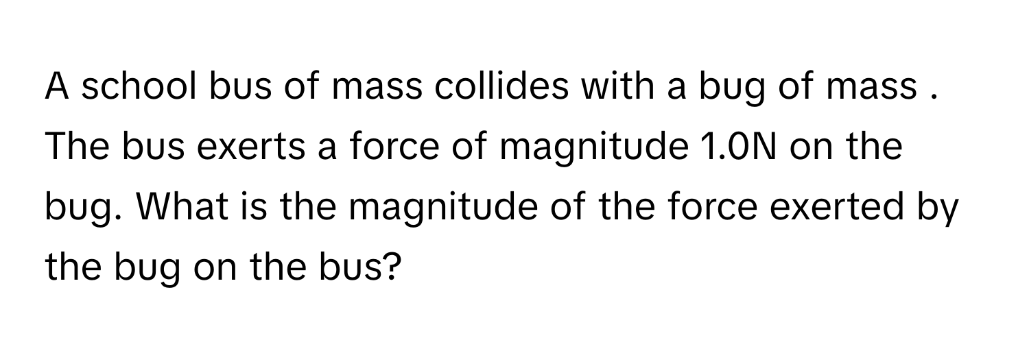 A school bus of mass  collides with a bug of mass  . The bus exerts a force of magnitude 1.0N on the bug. What is the magnitude of the force exerted by the bug on the bus?