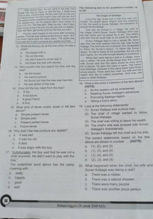 After several days, the boy came to the tree. The The following text is for questions number 18
apple tree was so happy to see the boy. It asked tha to 20!
boy to play. Unfortunately; the boy said that he was not
a child anymore. He didn't ward to play with the tree. But The Origin of Salatiga
he asked another request to the apple tree. The boy said Long time ago, there was a man who was very
he needed toys, but his parents didn't have money to honest. He taught about religion and the meaning
buy it for him. The free said, "Dear my boy, I don't have of life. His name is Sunan Kalljaga. He wandered to
any money to buy it for you, but you can pick my apples. spread his knowledge.
then sell them, get money and buy the toys you want." One day, he arrived in a village. He went to
The boy went happily to his home after plucking the village chief's house. Sunan Kaiijaga didn't say
apples. The tree was waiting to see the boy return. But his real name and he asked for a job. The chiet's
he never came back for many years. The apple tree wife said that he could help to cut grass for houses.
was sad and it didn't produce any apples anymore. Sunan Kalijaga liked to live a simple life. Soon
after that, the chief realized that the man was Sunan
12. What did the boy do at the tree when he was a Kalijaga. The chief was very surprised. The, he decided
child? to follow the Sunan's lesson. To follow the Sunan
a. He played with it. lesson, he had to leave all his properties, but his wife
b. He cut the tree. didn't agree. So, his wife brought jewelry in a bamboo
c. He didn't want to come near it. When they were taking a rest in a village, there
was a robber. He took all the things from the Chief's
d. He threw the tree with stones. wife. Sunan said that this place would be busy and
13. Why couldn't the boy spend his time with the full of people. He gave the place a name. The name
tree? was Salahtiga, because in this place there were three
a. He felt bored. wrong people. There were the chief, his wife and the
b. He went to school. robber who like to collect properties. And now, the
c. He found out that the tree was haunted. place is called Salatiga.
d. He was afraid of the tree. 18. What is the writer's intention of the text above?
14. What did the boy need from the tree? (HOTS)
a. A toy. a. So the readers will be entertained.
b. A sculpture. b. Retelling Sunan Kalijaga's adventure.
c. A good friend. c. Promoting Salatiga region.
d. A fruit. d. Telling a funny story.
15. What kind of tense mostly exists in the text 19. Look at the following statements!
above? (1) Sunan Kalijaga was a pious man.
a. Simple present tense. (2) The chief of village wanted to follow
b. Simple past. Sunan Kalijaga
c. Present perfect tense. (3) The chief was willing to leave his wealth.
d. Future tense. (4) The chief's wife was amazed with Sunan
16. Why didn't the tree produce any apples? Kalijaga's characteristic.
a It was sad. (5) Sunan Kalijaga left the chief and his wife.
b. It was too old. The correct statements based on the text
c. It'died. above are shown in number .... (HOTS)
d. It was angry with the boy. a. (1), (2), and (3)
17. "Unfortunately, the boy said that he was not a b. (1), (3), and (4)
child anymore. He didn't want to play with the c. (1), (4), and (5)
tree." d. (2), (3), and (4)
The underlined word above has the same 20. What happened when the chief, his wife and
meaning with .... Sunan Kalijaga was taking a rest?
a. sadly a. There was a robber.
b. happily b. There was a natural disaster.
c good c. There were many people.
d. well d. There was another pious person.
14
Bahasa Inggris IX untuk SMP/MTs