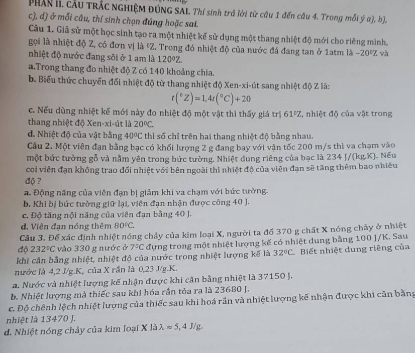 PHAN II. CÂU TRÁC NGHIỆM ĐÚNG SAI. Thí sinh trả lời từ câu 1 đến câu 4. Trong mỗi ý a), b),
c), d) ở mỗi câu, thí sinh chọn đúng hoặc sai.
Câu 1. Giả sử một học sinh tạo ra một nhiệt kế sử dụng một thang nhiệt độ mới cho riêng mình,
gọi là nhiệt độ Z, có đơn vị là ºZ. Trong đó nhiệt độ của nước đá đang tan ở 1atm là -20°Z và
nhiệt độ nước đang sôi ở 1 am là 120°Z.
a.Trong thang đo nhiệt độ Z có 140 khoảng chia.
b. Biểu thức chuyển đổi nhiệt độ từ thang nhiệt độ Xen-xi-út sang nhiệt độ Z là:
t(^circ Z)=1,4t(^circ C)+20
c. Nếu dùng nhiệt kế mới này đo nhiệt độ một vật thì thấy giá trị 61°Z , nhiệt độ của vật trong
thang nhiệt độ Xen-xi-út là 20°C.
d. Nhiệt độ của vật bằng 40°C thì số chỉ trên hai thang nhiệt độ bằng nhau.
Câu 2. Một viên đạn bằng bạc có khối lượng 2 g đang bay với vận tốc 200 m/s thì va chạm vào
một bức tường gỗ và nằm yên trong bức tường. Nhiệt dung riêng của bạc là 234 J/(kg.K). Nếu
coi viên đạn không trao đổi nhiệt với bên ngoài thì nhiệt độ của viên đạn sẽ tăng thêm bao nhiêu
độ ?
a. Động năng của viên đạn bị giảm khi va chạm với bức tường.
b. Khi bị bức tường giữ lại, viên đạn nhận được công 40 J.
c. Độ tăng nội năng của viên đạn bằng 40 J.
d. Viên đạn nóng thêm 80°C.
Câu 3. Để xác định nhiệt nóng chảy của kim loại X, người ta đổ 370 g chất X nóng chảy ở nhiệt
độ 232°C vào 330 g nước ở 7°C đựng trong một nhiệt lượng kế có nhiệt dung bằng 100 J/K. Sau
khi cân bằng nhiệt, nhiệt độ của nước trong nhiệt lượng kế là 32°C Biết nhiệt dung riêng của
nước là 4,2 J/g.K, của X rắn là 0,23 J/g.K.
a. Nước và nhiệt lượng kế nhận được khi cân bằng nhiệt là 37150 J.
b. Nhiệt lượng mà thiếc sau khi hóa rắn tỏa ra là 23680 J.
c. Độ chênh lệch nhiệt lượng của thiếc sau khi hoá rắn và nhiệt lượng kế nhận được khi cân bằng
nhiệt là 13470 J.
d. Nhiệt nóng chảy của kim loại X là lambda approx 5,4J/g.