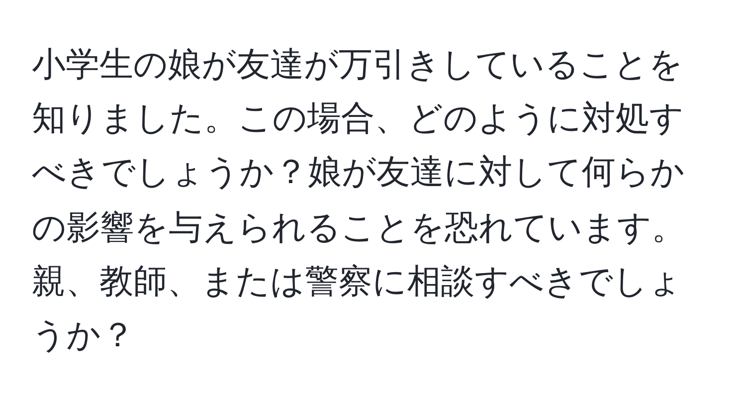 小学生の娘が友達が万引きしていることを知りました。この場合、どのように対処すべきでしょうか？娘が友達に対して何らかの影響を与えられることを恐れています。親、教師、または警察に相談すべきでしょうか？