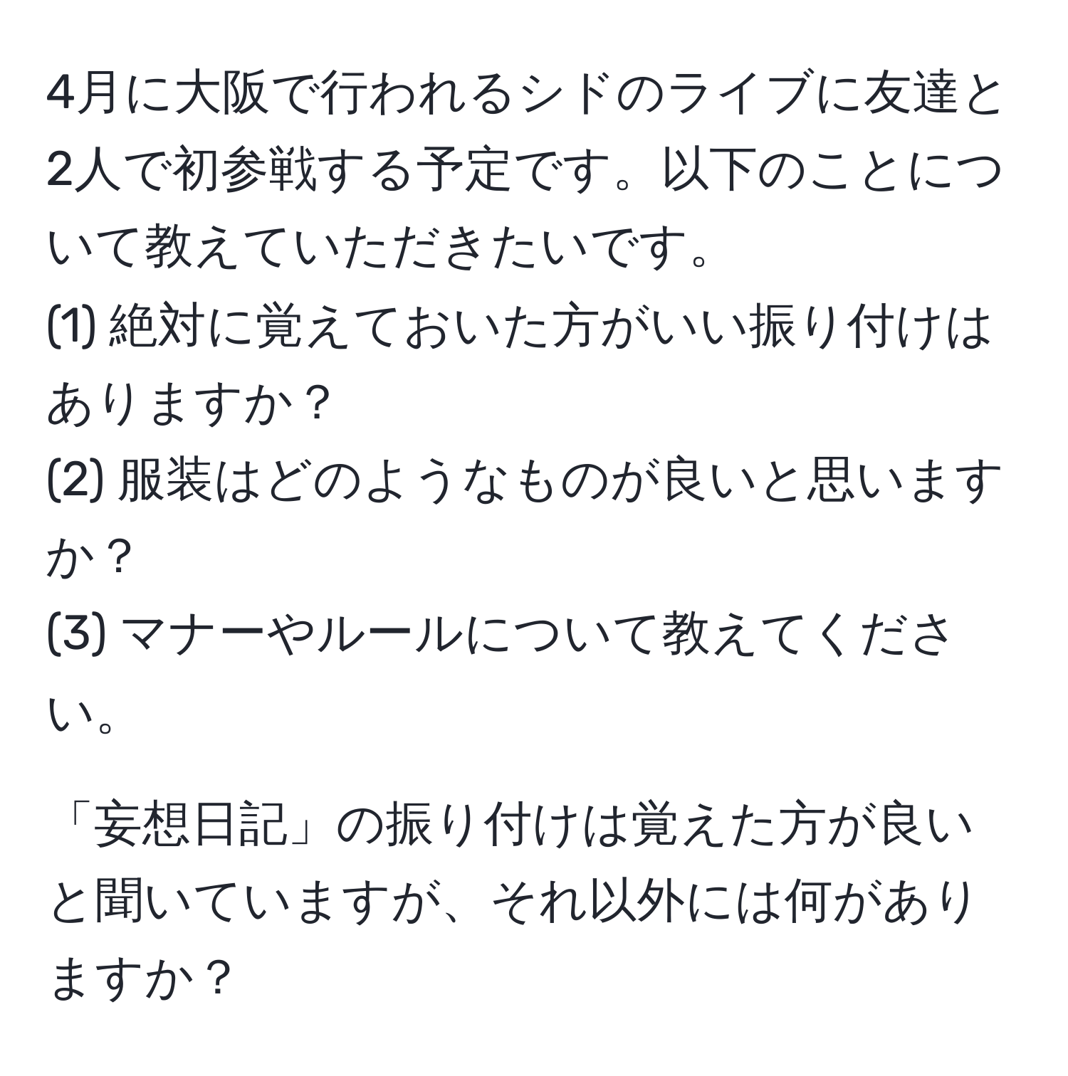 4月に大阪で行われるシドのライブに友達と2人で初参戦する予定です。以下のことについて教えていただきたいです。  
(1) 絶対に覚えておいた方がいい振り付けはありますか？  
(2) 服装はどのようなものが良いと思いますか？  
(3) マナーやルールについて教えてください。  

「妄想日記」の振り付けは覚えた方が良いと聞いていますが、それ以外には何がありますか？