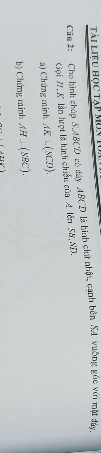 Tài liệu học tạp MUn 1 
Câu 2: Cho hình chóp S. ABCD có đáy ABCD là hình chữ nhật, cạnh bên SA vuông góc với mặt đáy. 
Gọi H, K lần lượt là hình chiếu của A lên SB, SD. 
a) Chứng minh AK⊥ (SCD). 
b) Chứng minh AH⊥ (SBC). 
ATIK)