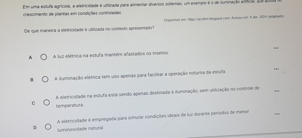 Em uma estufa agrícola, a eletricidade é utilizada para alimentar diversos sistemas, um exemplo é o de iluminação artificial, que áuxíla no
crescimento de plantas em condições controladas.
Disponível em: https://acofort.blogspot.com. Acesso em: 6 abr. 2024 (adaptado)
De que maneira a eletricidade é utilizada no contexto apresentado?
...
A A luz elétrica na estufa mantém afastados os insetos.
B A iluminação elétrica tem uso apenas para facilitar a operação noturna da estufa. ...
A eletricidade na estufa está sendo apenas destinada à iluminação, sem utilização no controle de
C temperatura.
A eletricidade é empregada para simular condições ideais de luz durante períodos de menor
luminosidade natural.