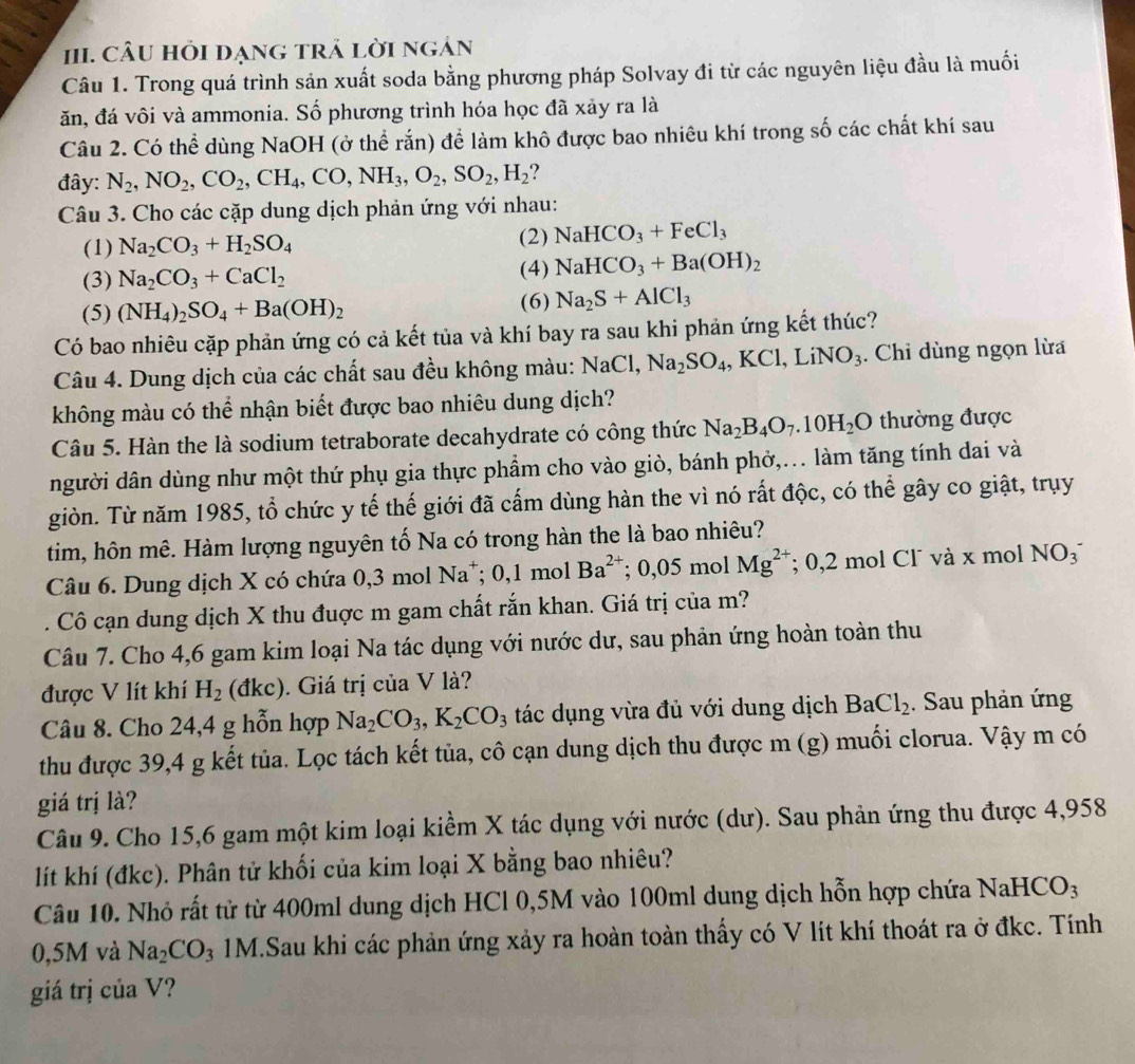 CÂU HồI DẠNG TRả LờI Ngản
Câu 1. Trong quá trình sản xuất soda bằng phương pháp Solvay đi từ các nguyên liệu đầu là muối
ăn, đá vôi và ammonia. Số phương trình hóa học đã xảy ra là
Câu 2. Có thể dùng NaOH (ở thể rắn) để làm khô được bao nhiêu khí trong số các chất khí sau
đây: N_2,NO_2,CO_2,CH_4,CO,NH_3,O_2,SO_2,H_2
Câu 3. Cho các cặp dung dịch phản ứng với nhau:
(1) Na_2CO_3+H_2SO_4
(2) NaHCO_3+FeCl_3
(3) Na_2CO_3+CaCl_2
(4) NaHCO_3+Ba(OH)_2
(5) (NH_4)_2SO_4+Ba(OH)_2 (6) Na_2S+AlCl_3
Có bao nhiêu cặp phản ứng có cả kết tủa và khí bay ra sau khi phản ứng kết thúc?
Câu 4. Dung dịch của các chất sau đều không màu: NaCl,Na_2SO_4,KCl,LiNO_3. Chỉ dùng ngọn lừa
không màu có thể nhận biết được bao nhiêu dung dịch?
Câu 5. Hàn the là sodium tetraborate decahydrate có công thức Na_2B_4O_7.10H_2O thường được
người dân dùng như một thứ phụ gia thực phẩm cho vào giò, bánh phở,... làm tăng tính dai và
giòn. Từ năm 1985, tổ chức y tế thế giới đã cấm dùng hàn the vì nó rất độc, có thể gây co giật, trụy
tim, hôn mê. Hàm lượng nguyên tố Na có trong hàn the là bao nhiêu?
Câu 6. Dung dịch X có chứa 0,3 mol Na^+;0,1mol Ba^(2+); 0,05 mol Mg^(2+); 0,2 mol Cl¯ và x mol NO_3^-. Cô cạn dung dịch X thu đuợc m gam chất rắn khan. Giá trị của m?
Câu 7. Cho 4,6 gam kim loại Na tác dụng với nước dư, sau phản ứng hoàn toàn thu
được V lít khí H_2 (đkc). Giá trị của V là?
Câu 8. Cho 24,4 g hỗn hợp Na_2CO_3,K_2CO_3 tác dụng vừa đủ với dung dịch BaCl_2. Sau phản ứng
thu được 39,4 g kết tủa. Lọc tách kết tủa, cô cạn dung dịch thu được m (g) muối clorua. Vậy m có
giá trị là?
Câu 9. Cho 15,6 gam một kim loại kiềm X tác dụng với nước (dư). Sau phản ứng thu được 4,958
lít khí (đkc). Phân tử khối của kim loại X bằng bao nhiêu?
Câu 10. Nhỏ rất tử từ 400ml dung dịch HCl 0,5M vào 100ml dung dịch hỗn hợp chứa NaHCO_3
0,5M và Na_2CO_3 1M.Sau khi các phản ứng xảy ra hoàn toàn thấy có V lít khí thoát ra ở đkc. Tính
giá trị của V?
