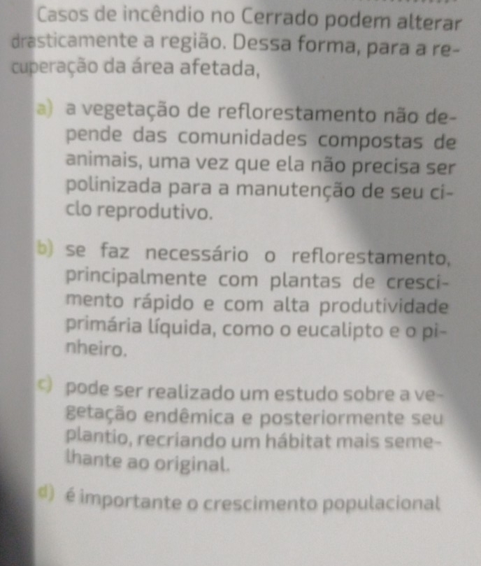 Casos de incêndio no Cerrado podem alterar
drasticamente a região. Dessa forma, para a re-
cuperação da área afetada,
a) a vegetação de reflorestamento não de-
pende das comunidades compostas de
animais, uma vez que ela não precisa ser
polinizada para a manutenção de seu ci-
clo reprodutivo.
b) se faz necessário o reflorestamento,
principalmente com plantas de cresci-
mento rápido e com alta produtividade
primária líquida, como o eucalipto e o pi-
nheiro.
c) pode ser realizado um estudo sobre a ve-
getação endêmica e posteriormente seu
plantio, recriando um hábitat mais seme-
lhante ao original.
d) é importante o crescimento populacional