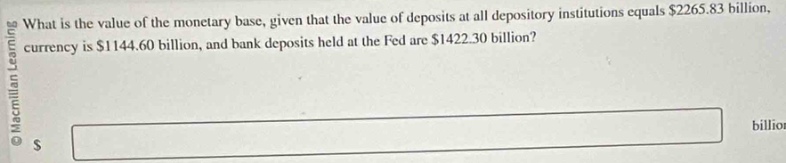 What is the value of the monetary base, given that the value of deposits at all depository institutions equals $2265.83 billion, 

currency is $1144.60 billion, and bank deposits held at the Fed are $1422.30 billion? 
billio
$