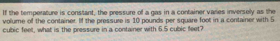 If the temperature is constant, the pressure of a gas in a container varies inversely as the 
volume of the container. If the pressure is 10 pounds per square foot in a container with 5
cubic feet, what is the pressure in a container with 6.5 cubic feet?