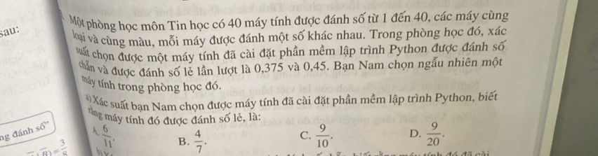 Một phòng học môn Tin học có 40 máy tính được đánh số từ 1 đến 40, các máy cùng
sau:
loại và cùng màu, mỗi máy được đánh một số khác nhau. Trong phòng học đó, xác
suất chọn được một máy tính đã cài đặt phần mềm lập trình Python được đánh số
chẵn và được đánh số lẻ lần lượt là 0,375 và 0,45. Bạn Nam chọn ngẫu nhiên một
máy tính trong phòng học đó.
) Xác suất bạn Nam chọn được máy tính đã cài đặt phần mềm lập trình Python, biết
tăng máy tính đó được đánh số lẻ, là:
ng đánh s6''
A.  6/11 .  9/10 .  9/20 .
B.  4/7 . 
C.
D.
_ , overline B= 3/8  bie