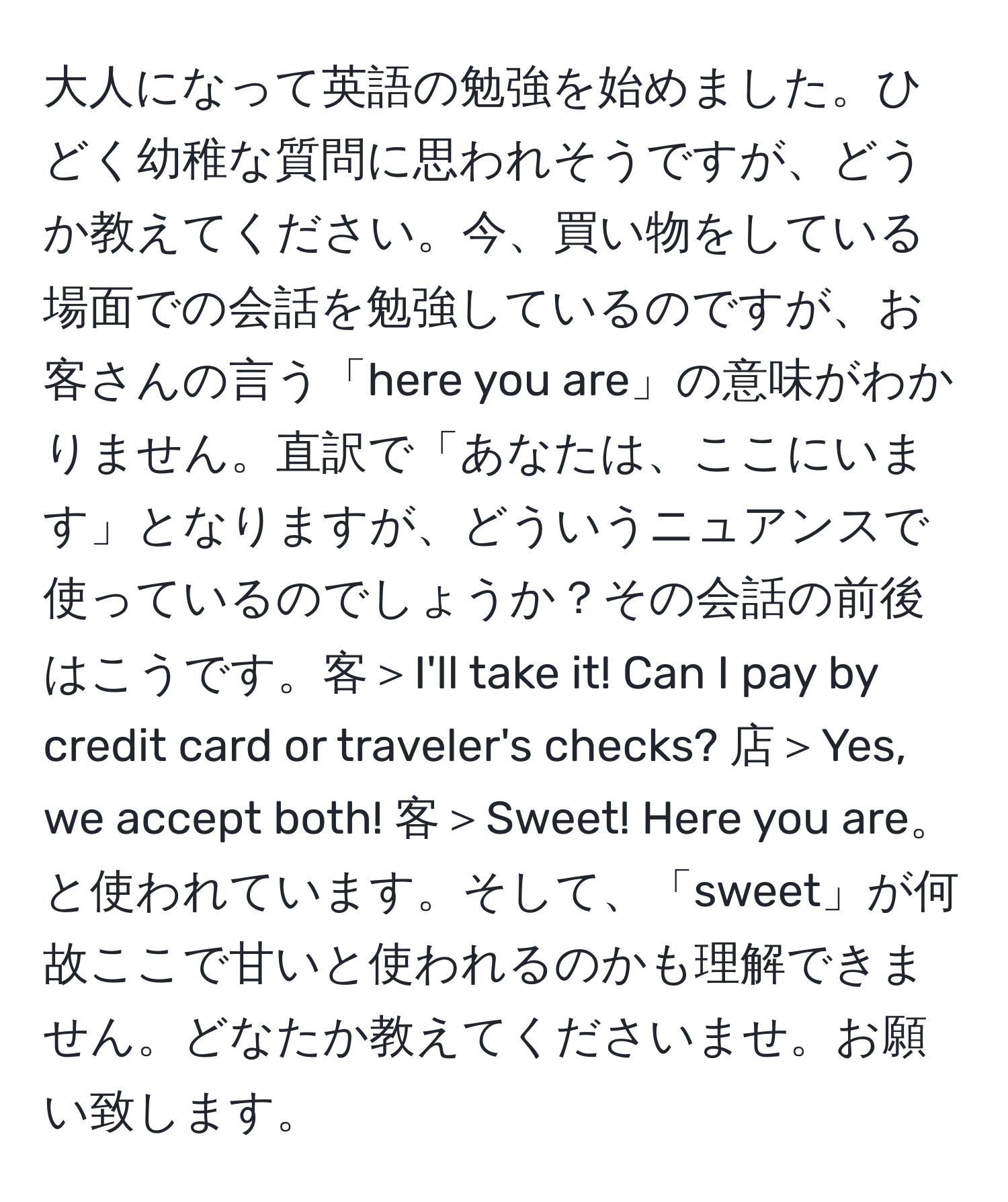 大人になって英語の勉強を始めました。ひどく幼稚な質問に思われそうですが、どうか教えてください。今、買い物をしている場面での会話を勉強しているのですが、お客さんの言う「here you are」の意味がわかりません。直訳で「あなたは、ここにいます」となりますが、どういうニュアンスで使っているのでしょうか？その会話の前後はこうです。客＞I'll take it! Can I pay by credit card or traveler's checks? 店＞Yes, we accept both! 客＞Sweet! Here you are。と使われています。そして、「sweet」が何故ここで甘いと使われるのかも理解できません。どなたか教えてくださいませ。お願い致します。