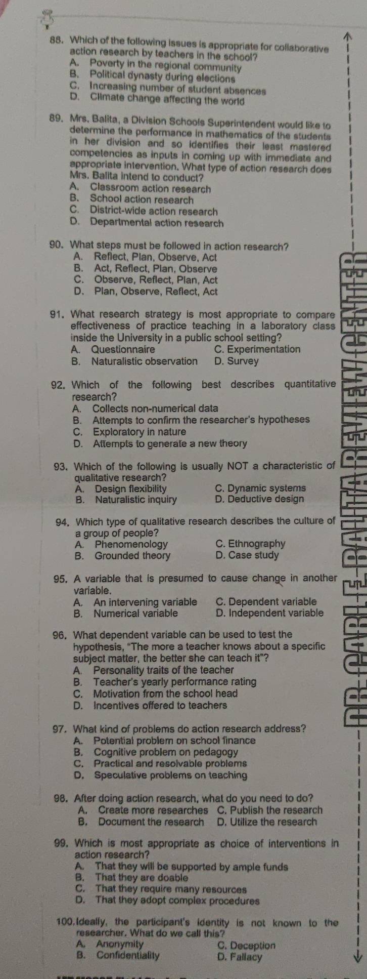 Which of the following issues is appropriate for collaborative
action research by teachers in the school?
A. Poverty in the regional community
B. Political dynasty during elections
C. Increasing number of student absences
D. Climate change affecting the world
89. Mrs. Balita, a Division Schools Superintendent would like to
determine the performance in mathematics of the students
in her division and so identifies their least mastered 
competencies as inputs in coming up with immediate and
appropriate intervention. What type of action research does
Mrs. Balita intend to conduct?
A. Classroom action research
B. School action research
C. District-wide action research
D. Departmental action research
90. What steps must be followed in action research?
A. Reflect, Plan, Observe, Act
B. Act, Reflect, Plan, Observe
C. Observe, Reflect, Plan, Act
D. Plan, Observe, Reflect, Act
91. What research strategy is most appropriate to compare
effectiveness of practice teaching in a laboratory class
inside the University in a public school setting?
A. Questionnaire C. Experimentation
B. Naturalistic observation D. Survey
92. Which of the following best describes quantitative
research?
A. Collects non-numerical data
B. Attempts to confirm the researcher's hypotheses
C. Exploratory in nature
D. Attempts to generate a new theory
93. Which of the following is usually NOT a characteristic of
qualitative research?
A. Design flexibility C. Dynamic systems
B. Naturalistic inquiry D. Deductive design
94. Which type of qualitative research describes the culture of
a group of people?
A. Phenomenology C. Ethnography
B. Grounded theory D. Case study
95. A variable that is presumed to cause change in another
variable.
A. An intervening variable C. Dependent variable
B. Numerical variable D. Independent variable
96. What dependent variable can be used to test the
hypothesis, “The more a teacher knows about a specific
subject matter, the better she can teach it"?
A. Personality traits of the teacher
B. Teacher's yearly performance rating
C. Motivation from the school head
D. Incentives offered to teachers
97. What kind of problems do action research address?
A. Potential problem on school finance
B. Cognitive problem on pedagogy
C. Practical and resolvable problems
D. Speculative problems on teaching
98. After doing action research, what do you need to do?
A. Create more researches C. Publish the research
B. Document the research D. Utilize the research
99. Which is most appropriate as choice of interventions in
action research?
A. That they will be supported by ample funds
B. That they are doable
C. That they require many resources
D. That they adopt complex procedures
100. Ideally, the participant's identity is not known to the
researcher. What do we call this?
A. Anonymity C. Deception
B. Confidentiality D. Fallacy