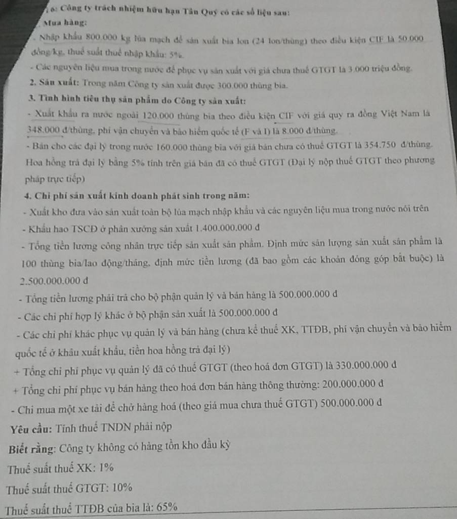 6: Công ty trách nhiệm hữu hạn Tân Quý có các số liệu sau:
Mua hàng:
Nhập khẩu 800.000 kg lủa mạch để sản xuất bia lon (24 lon/thùng) theo điều kiện CIF_là 50.000
đồng/kg, thuể suất thuể nhập khẩu: 5%.
- Các nguyên liệu mua trong nước để phục vụ săn xuất với giá chưa thuế GTGT là 3.000 triệu đồng.
2. Sâu xuất: Trong năm Công ty sản xuất được 300.000 thùng bia.
3. Tình hình tiêu thụ sản phẩm do Công ty sản xuất:
- Xuất khẩu ra nước ngoài 120.000 thùng bia theo điều kiện CIF với giá quy ra đồng Việt Nam là
348.000 đ/thùng, phi vận chuyển và bảo hiểm quốc tế (F và I) là 8.000 đ/thùng.
- Bản cho các đại lý trong nước 160.000 thùng bĩa với giá bản chưa có thuể GTGT là 354.750 đ/thùng.
Hoa hồng trà đại lý bằng 5% tính trên giá bán đã có thuể GTGT (Đại lý nộp thuế GTGT theo phương
pháp trực tiếp)
4. Chi phí sản xuất kinh doanh phát sinh trong năm:
- Xuất kho đưa vào sản xuất toàn bộ lúa mạch nhập khẩu và các nguyên liệu mua trong nước nói trên
- Khẩu hao TSCĐ ở phân xướng sản xuất 1.400.000.000 đ
- Tổng tiền lương công nhân trực tiếp sản xuất sản phẩm. Định mức sản lượng sản xuất sản phẩm là
100 thùng bia/lao động/tháng, định mức tiền lương (đã bao gồm các khoản đóng góp bắt buộc) là
2.500.000.000 d
- Tổng tiền lương phải trả cho bộ phận quản lý và bán hàng là 500.000.000 đ
- Các chỉ phí hợp lý khác ở bộ phận sản xuất là 500.000.000 đ
- Các chỉ phí khác phục vụ quản lý và bán hàng (chưa kể thuể XK, TTĐB, phí vận chuyển và bảo hiểm
quốc tể ở khâu xuất khẩu, tiền hoa hồng trả đại lý)
+ Tổng chỉ phí phục vụ quản lý đã có thuế GTGT (theo hoá đơn GTGT) là 330.000.000 đ
+ Tổng chỉ phí phục vụ bán hàng theo hoá đơn bán hàng thông thường: 200.000.000 đ
- Chi mua một xe tải để chở hàng hoá (theo giá mua chưa thuế GTGT) 500.000.000 đ
Yêu cầu: Tính thuể TNDN phải nộp
Biết rằng: Công ty không có hàng tồn kho đầu kỳ
Thuể suất thuế XK: 1%
Thuế suất thuế GTGT: 10%
Thuể suất thuể TTĐB của bia là: 65%
