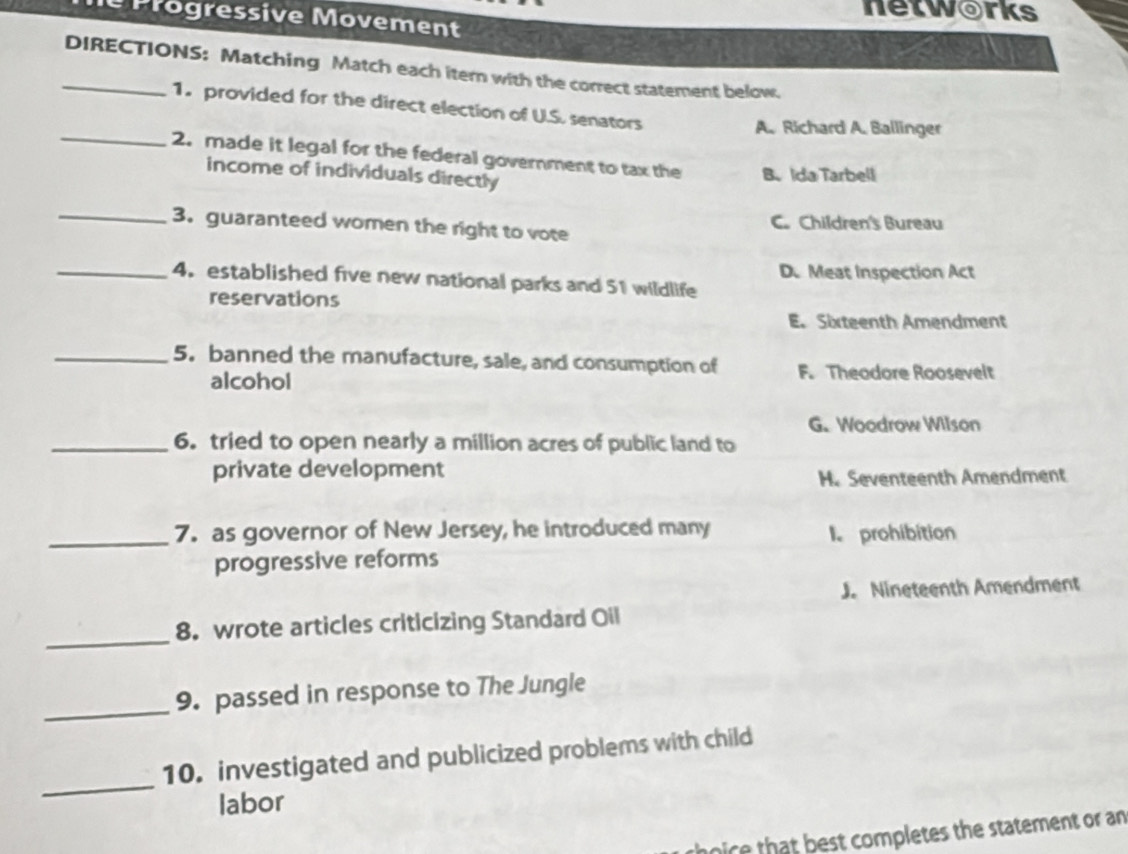 networks
e Progressive Movement
_DIRECTIONS: Matching Match each itern with the correct statement below.
1. provided for the direct election of U.S. senators
A. Richard A. Ballinger
_2. made it legal for the federal government to tax the B、Ida Tarbell
income of individuals directly
_3. guaranteed women the right to vote C. Children's Bureau
_4. established five new national parks and 51 wildlife D. Meat Inspection Act
reservations
E. Sixteenth Amendment
_5. banned the manufacture, sale, and consumption of F. Theodore Roosevelt
alcohol
G.Woodrow Wilson
_6. tried to open nearly a million acres of public land to
private development
H. Seventeenth Amendment
_7. as governor of New Jersey, he introduced many
I. prohibition
progressive reforms
J. Nineteenth Amendment
_
8. wrote articles criticizing Standard Oil
_9. passed in response to The Jungle
_
10. investigated and publicized problems with child
labor
rhoce that best completes the statement or an
