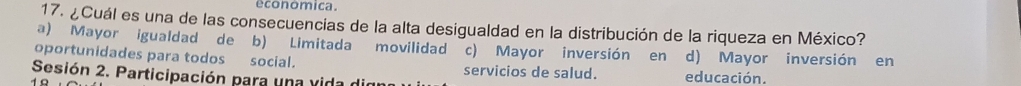 economica.
17. ¿Cuál es una de las consecuencias de la alta desigualdad en la distribución de la riqueza en México?
a) Mayor igualdad de b) Limitada movilidad c) Mayor inversión en d) Mayor inversión en
oportunidades para todos social. servicios de salud.
Sesión 2. Participación para una vida die educación.