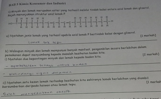 BAB 5 Kimia Konsumer dan Industri 
1) Minyak dan lemak merupakan ester yang terhasil melalui tindak balas antara asid lemak dan gliserol 
Rajah menunjukkan struktur asid lemak P
。 H H H H H H H H H H H H H 
H 
H H H H H H H H H H H H H H 
a) Nyatakan jenis lemak yang terhasil apabila asid lemak P bertindak balas dengan gliserol. 
[1 markah] 
_ 
b) Walaupun minyak dan lemak mempunyai banyak manfoa1, pengambilan secara berlebihan dalam 
pemakanan dapat menyumbang kepada masalah kesihatan badan kita. 
_ 
i) Nyatakan dua kepentingan minyak dan lemak kepada badan kita. [2 markah] 
_ 
_ 
ii) Nyatakan satu kesan lemak terhadap kesihatan kita sekiranya lemak berlebihan yang diambil 
bersumberkan daripada haiwan atau lemak tepu. [1 markah 
_