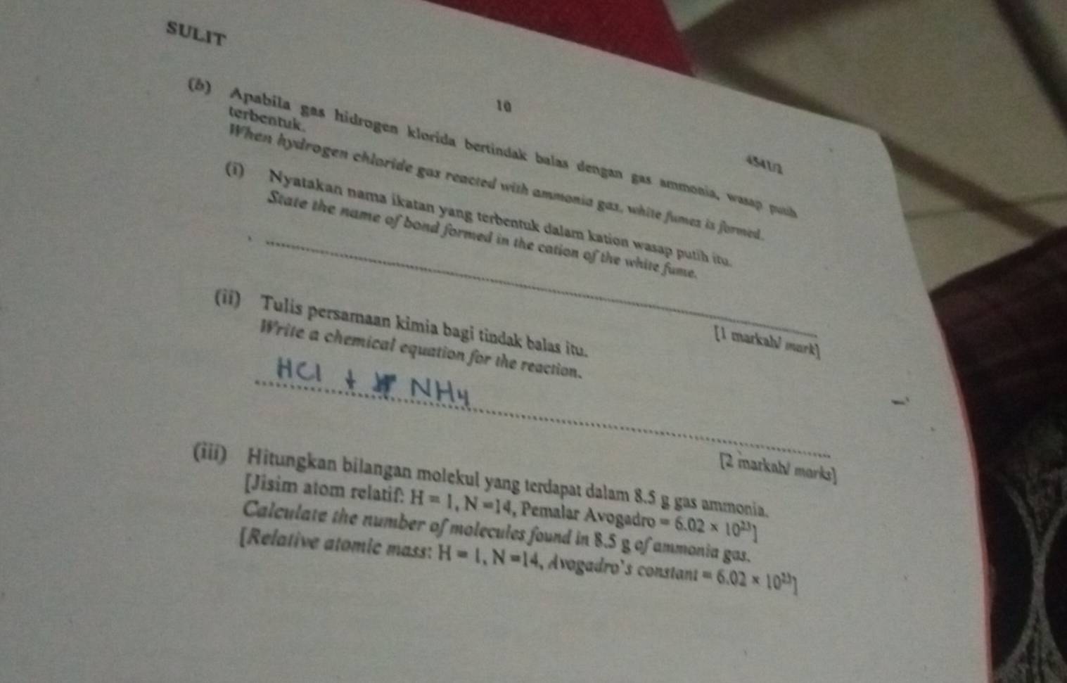 SULIT 
10 
(b) Apabila gas hidrogen klorida bertindak balas dengan gas ammonia, wasap push
4541/2
terbentuk. When hydrogen chloride gas reacted with ammonia gas, white fumes is formed 
(i) Nyatakan nama ikatan yang terbentuk dalam kation wasap putih itu 
_State the name of bond formed in the cation of the white fume 
(ii) Tulis persamaan kimia bagi tindak balas itu. 
[1 markah¹ mark] 
_ 
Write a chemical equation for the reaction. 
[2 markal/ marks] 
(iii) Hitungkan bilangan molekul yang terdapat dalam 8.5 g gas ammonia. 
[Jisim atom relatif: H=I, N=14 , Pemalar Avogadro =6.02* 10^(23)]
Calculate the number of molecules found in 8.5 g of ammonia gas. 
[Relative atomic mass: H=1, N=14 , Avogadro's constant =6.02* 10^(23)]