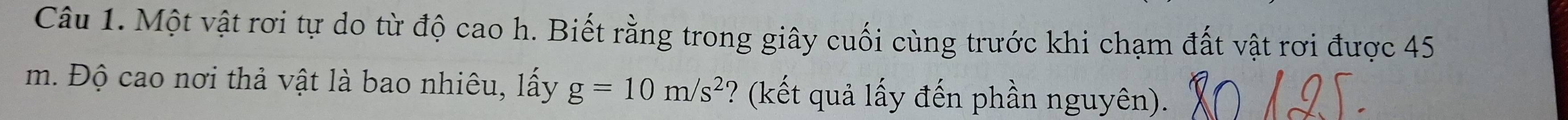 Một vật rơi tự do từ độ cao h. Biết rằng trong giây cuối cùng trước khi chạm đất vật rơi được 45
m. Độ cao nơi thả vật là bao nhiêu, lấy g=10m/s^2 ? (kết quả lấy đến phần nguyên).