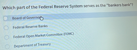 Which part of the Federal Reserve System serves as the “bankers bank”?
Board of Governon
Federal Reserve Banks
Federal Open Market Committee (FOMC)
Department of Treasury