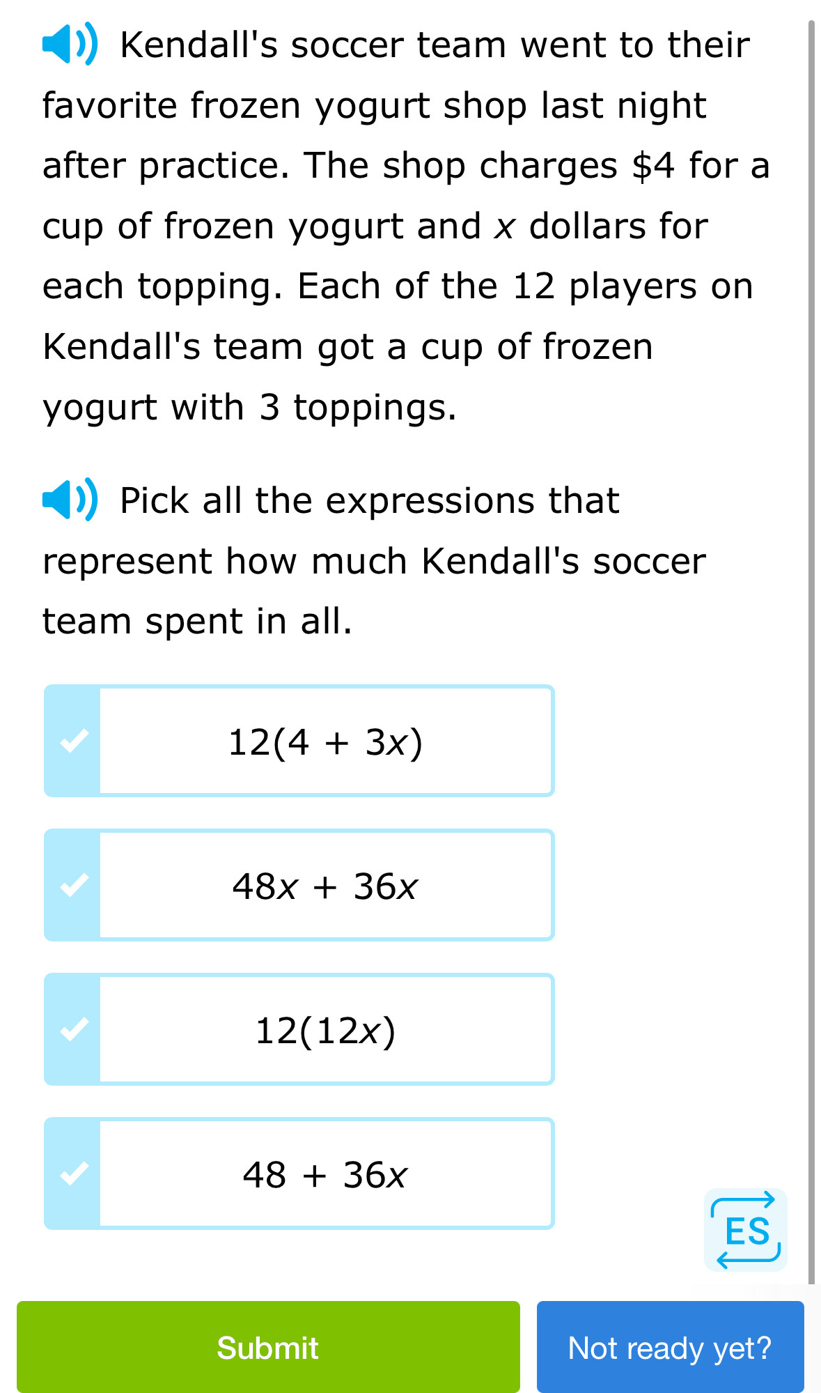 Kendall's soccer team went to their
favorite frozen yogurt shop last night 
after practice. The shop charges $4 for a
cup of frozen yogurt and x dollars for
each topping. Each of the 12 players on
Kendall's team got a cup of frozen
yogurt with 3 toppings.
Pick all the expressions that
represent how much Kendall's soccer
team spent in all.
12(4+3x)
48x+36x
12(12x)
48+36x
Submit Not ready yet?