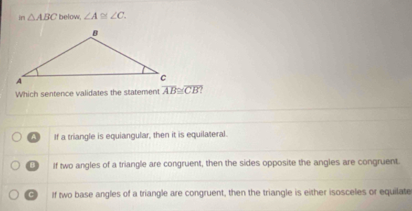 in △ ABC below, ∠ A≌ ∠ C. 
Which sentence validates the statement overline AB≌ overline CB?
A If a triangle is equiangular, then it is equilateral.
B If two angles of a triangle are congruent, then the sides opposite the angles are congruent.
C If two base angles of a triangle are congruent, then the triangle is either isosceles or equilate