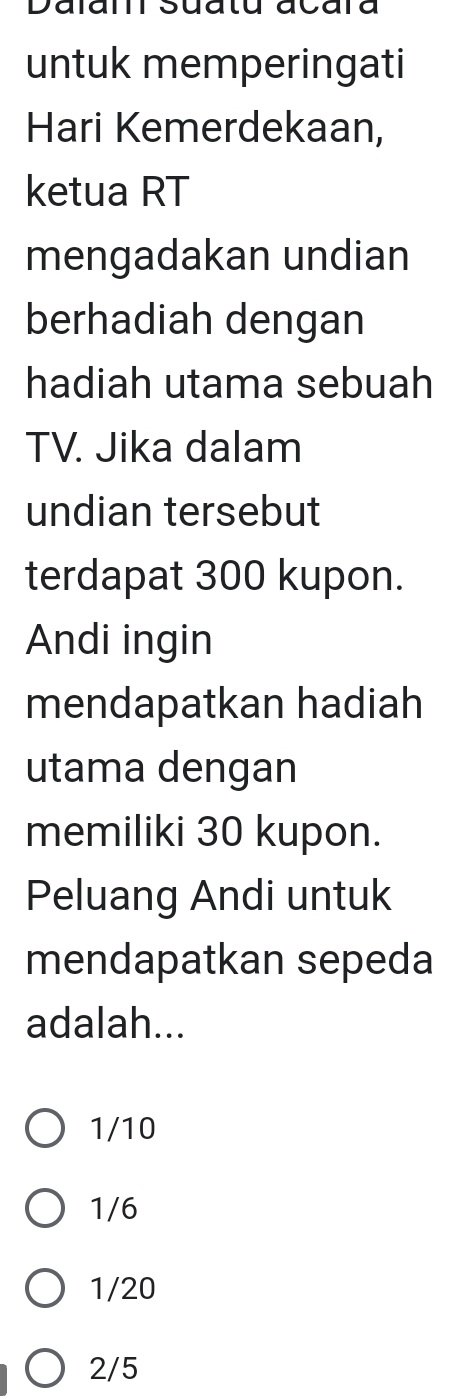 Dalar Suatu acara
untuk memperingati
Hari Kemerdekaan,
ketua RT
mengadakan undian
berhadiah dengan
hadiah utama sebuah
TV. Jika dalam
undian tersebut
terdapat 300 kupon.
Andi ingin
mendapatkan hadiah
utama dengan
memiliki 30 kupon.
Peluang Andi untuk
mendapatkan sepeda
adalah...
1/10
1/6
1/20
2/5