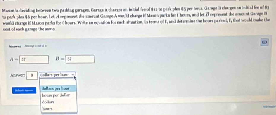 Mason is deciding between two parking garages. Garage A charges an initial fee of $12 to park plus $5 per hour. Garage B charges an initial fee of $3
to park plus $6 per bour. Let A represent the amount Garage A would charge if Mason parks for f hours, and let B represent the amount Garage B
would charge if Mason parks for t hours. Write an equation for each situation, in terms of t, and determine the hours parked, f, that would make the
cost of each garage the same.
Answer Attempt a out ul à
A= 57 B=boxed 57
Answer; dollars per hour
=Suhmit Ai=== dollars per hour
hours per dollar
dollars
hours
[