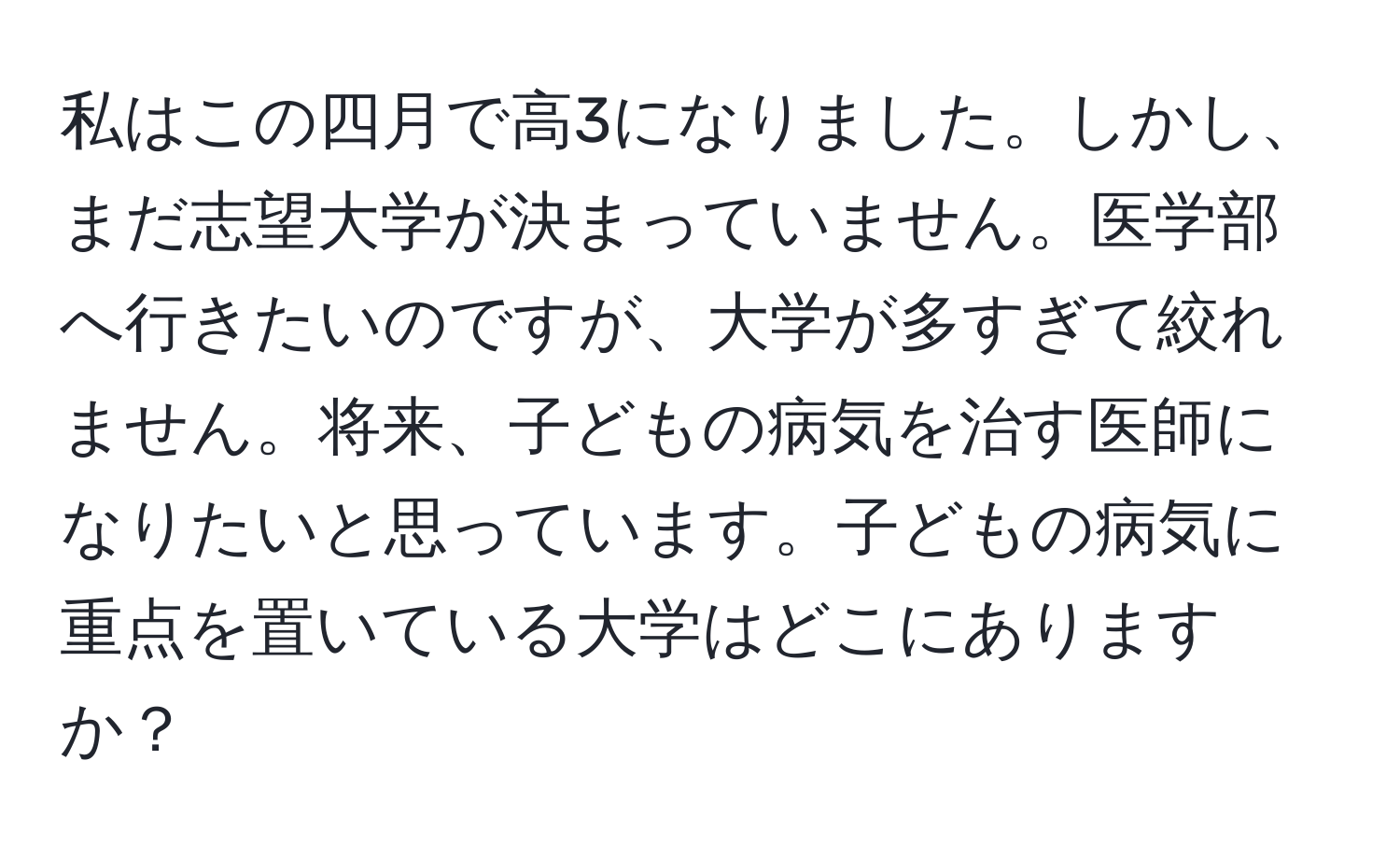 私はこの四月で高3になりました。しかし、まだ志望大学が決まっていません。医学部へ行きたいのですが、大学が多すぎて絞れません。将来、子どもの病気を治す医師になりたいと思っています。子どもの病気に重点を置いている大学はどこにありますか？