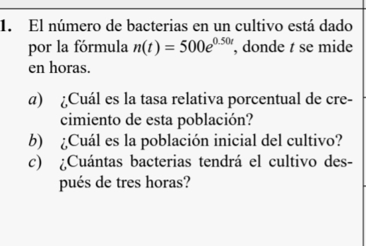 El número de bacterias en un cultivo está dado 
por la fórmula n(t)=500e^(0.50t) , donde t se mide 
en horas. 
α) ¿Cuál es la tasa relativa porcentual de cre- 
cimiento de esta población? 
b) ¿Cuál es la población inicial del cultivo? 
c) ¿Cuántas bacterias tendrá el cultivo des- 
pués de tres horas?