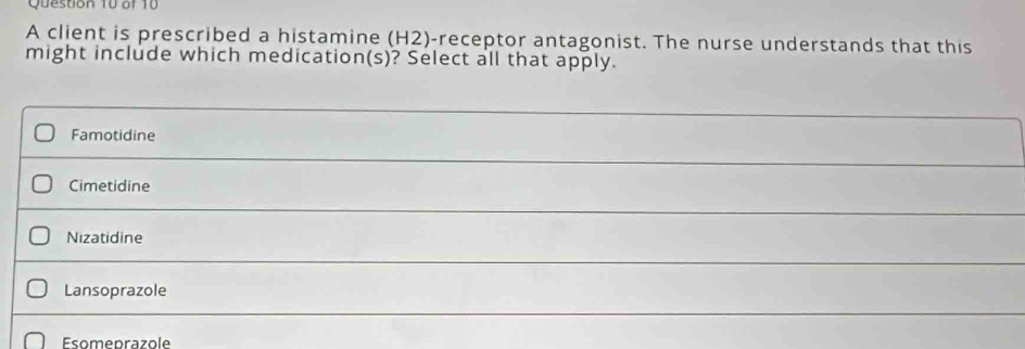 A client is prescribed a histamine (H2)-receptor antagonist. The nurse understands that this
might include which medication(s)? Select all that apply.
Famotidine
Cimetidine
Nizatidine
Lansoprazole
Esomeprazole