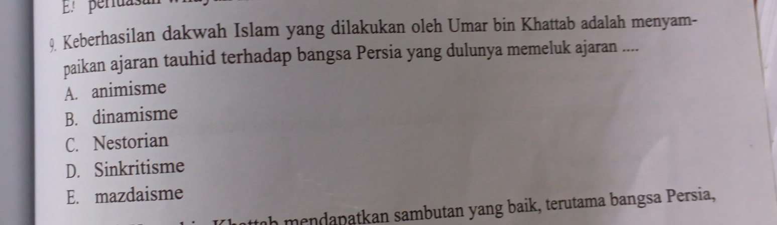 El periuasa
9. Keberhasilan dakwah Islam yang dilakukan oleh Umar bin Khattab adalah menyam-
paikan ajaran tauhid terhadap bangsa Persia yang dulunya memeluk ajaran ....
A. animisme
B. dinamisme
C. Nestorian
D. Sinkritisme
E. mazdaisme
ah mendapatkan sambutan yang baik, terutama bangsa Persia,