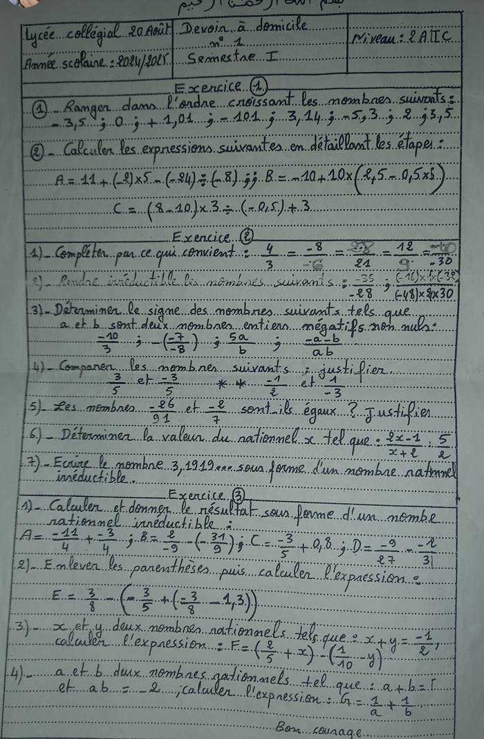 lycee collegial Ro Aail D. exoin. overline a demicile
m^2·s 1
Piveau ∴ 2A.IIC
Pamee scolaine: Roe8oer. Senmestae . I
Exencice. ( 
④ Rangen dams. P'andne cneissant les membren suiwants
-3,5...;...;...;...,0.1.;-1.0.1...;........... 5. , 3. 3. 8. 9. 3 , 5
④. Calculon Yes expnessions suivantes en detaclantles etapen:
A=11+(-2)* 5-(-24)/ (-8).;B=-10+10* (2+5-0.5* 5)
c=(8-10)* 3/ (-0.5)+3
Exencice.⑧
4). Completen pan. ce gui. convient ∴  4/3 = (-8)/-6 = 8/21 =frac 12-frac 1= (-11)/-30 
9f Reade ineductible te mambues suirant beginarrayr s...,frac -... hline -48 hline endarray · ... 648)* (-38)
31. Deranmimen Re sigme des memabnes suivants tels gue
a et b sent. deax. membnes entien megaties nob muls
 (-10)/3 ;-( (-7)/-8 ); 5a/b ·s · ·  (-a-b)/ab 
4) Companen, les membnen swivants justifien.
 3/5  et.  (-3)/5   (-1)/2  et.  1/-3 
51. Res membrea  (-26)/91  et  (-2)/7  semt ies egaux? Justifien
61-Deteraismen Da valean du nationmel x tel que:  (2x-1)/x+2 : 5/2 
)-Eainge  nembne 3, 19 1g am soun eame dum mombne nathmel
ineductible.
Exencice. ③
1. Calculen ef. demmen. Pe nesultal soun fome d'um nembe
otionnol inneductihDe.
A= (-11)/4 + (-3)/4 · j,B= 2/-9 -(- 31/9 );C= (-3)/5 +0,8,j,D= (-9)/27 - (-2)/31 
21 Emnleven Res panentheses pais calculen P. expnessione
E= 3/8 -(- 3/5 +(- 3/8 -1,3))
3) x,et y deax nembennationmels tels due. x+y=- 1/2 ,
colcule elexpnession. F=( 2/5 +x)-( 1/10 -y)
41- a et b dour mombnes gationels tel que: a+b=r
et ab...=-2 calcuden P.expnession : G= 1/a + 1/b 
Bem. . . counage. .