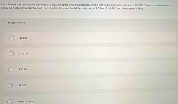 Lana Powell has cumulative earnings of $116,000 at the end of September. In the first week in October she earns $2,000. The amount deducted for
Social Security and Medicare from her check is (assume Social Security rate of 6.2% on $118,500 and Medicare of 1.45%):
Multiple Choice
$29.00
$153.00
$53.20
$92.00
None of these