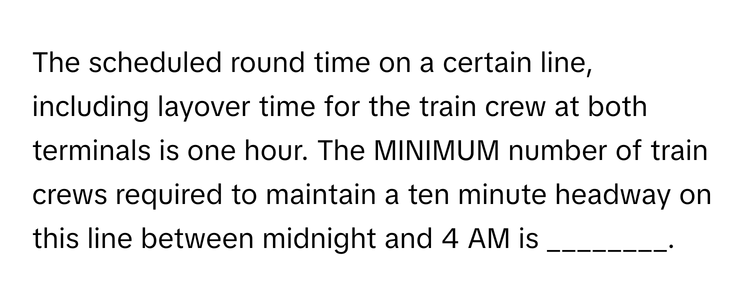 The scheduled round time on a certain line, including layover time for the train crew at both terminals is one hour. The MINIMUM number of train crews required to maintain a ten minute headway on this line between midnight and 4 AM is ________.