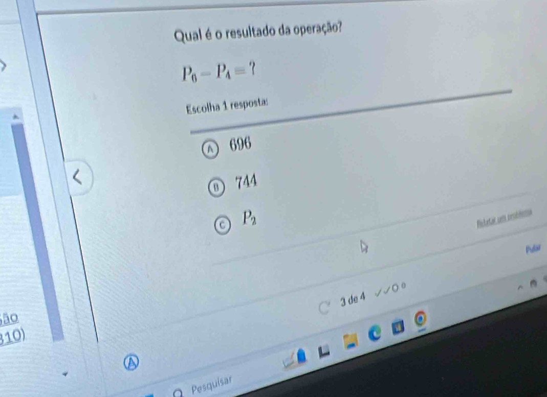 Qual é o resultado da operação?
P_6-P_4=? 
Escolha 1 resposta:
696
θ) 744
a P_2
Rictatar cm resblema
Plar
3 de 4 √0 0
ão
C
310)
a
O Pesquisar