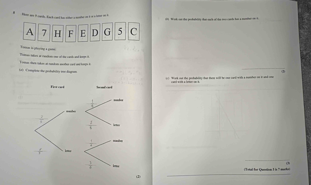 Here are 9 cards. Each card has either a number on it or a letter on it
(b) Work out the probability that each of the two cards has a number on it.
A 7 H F E D G 5 C
Tomas is playing a game.
Tomas takes at random one of the cards and keeps it.
Tomas then takes at random another card and keeps it.
_
(a) Complete the probability tree diagram.
(2)
(c) Work out the probability that there will be one card with a number on it and one
card with a letter on it.
(
_
(3)
(Total for Question 5 is 7 marks)
(2)