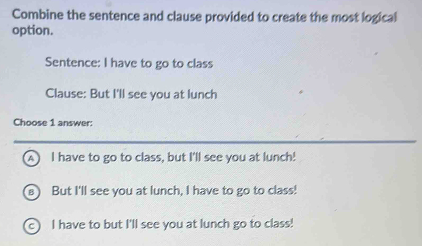 Combine the sentence and clause provided to create the most logical
option.
Sentence: I have to go to class
Clause: But I'll see you at lunch
Choose 1 answer:
A I have to go to class, but I'll see you at lunch!
But I'll see you at lunch, I have to go to class!
c I have to but I'll see you at lunch go to class!